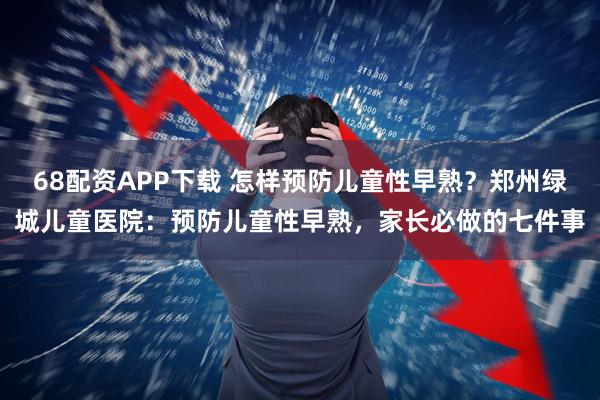 68配资APP下载 怎样预防儿童性早熟？郑州绿城儿童医院：预防儿童性早熟，家长必做的七件事
