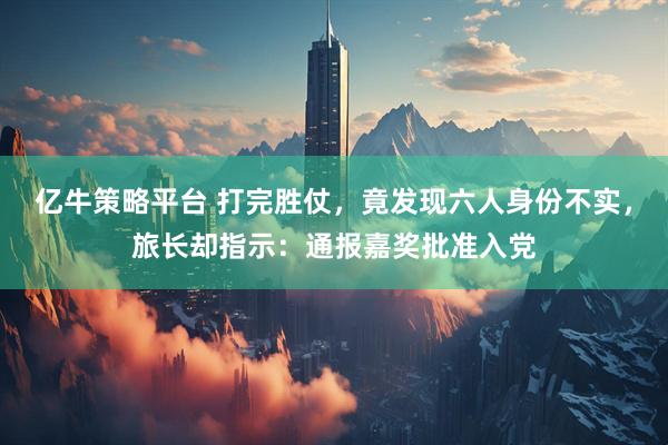 亿牛策略平台 打完胜仗，竟发现六人身份不实，旅长却指示：通报嘉奖批准入党