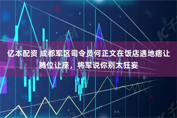 亿本配资 成都军区司令员何正文在饭店遇地痞让腾位让座，将军说你别太狂妄