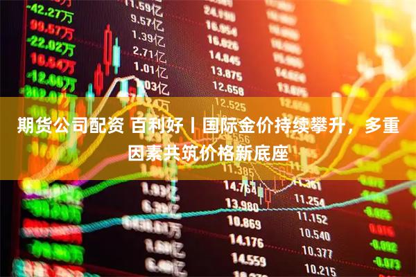 期货公司配资 百利好丨国际金价持续攀升，多重因素共筑价格新底座