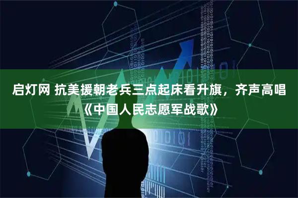 启灯网 抗美援朝老兵三点起床看升旗，齐声高唱《中国人民志愿军战歌》