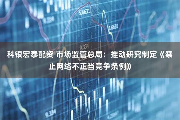 科银宏泰配资 市场监管总局：推动研究制定《禁止网络不正当竞争条例》