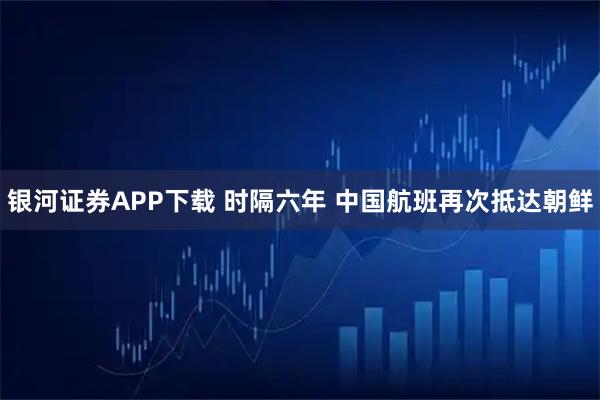 银河证券APP下载 时隔六年 中国航班再次抵达朝鲜
