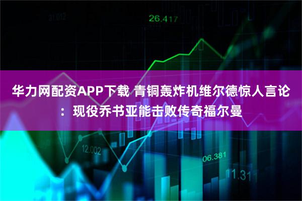 华力网配资APP下载 青铜轰炸机维尔德惊人言论：现役乔书亚能击败传奇福尔曼