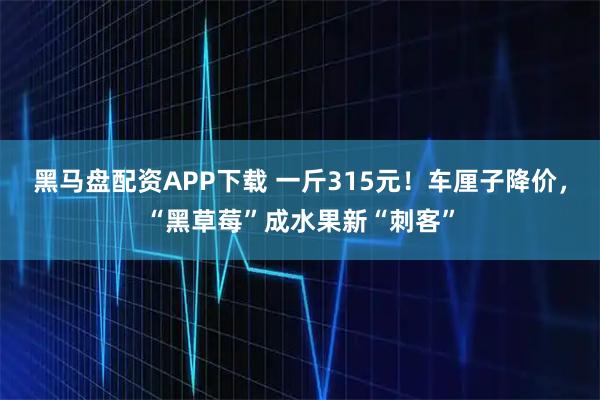 黑马盘配资APP下载 一斤315元！车厘子降价，“黑草莓”成水果新“刺客”