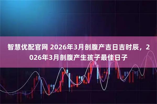 智慧优配官网 2026年3月剖腹产吉日吉时辰，2026年3月剖腹产生孩子最佳日子