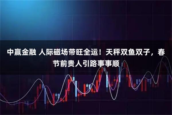 中赢金融 人际磁场带旺全运！天秤双鱼双子，春节前贵人引路事事顺