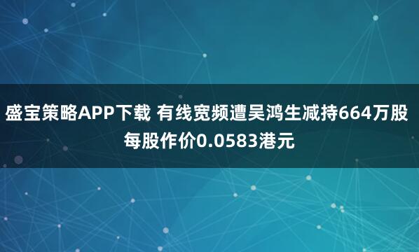 盛宝策略APP下载 有线宽频遭吴鸿生减持664万股 每股作价0.0583港元