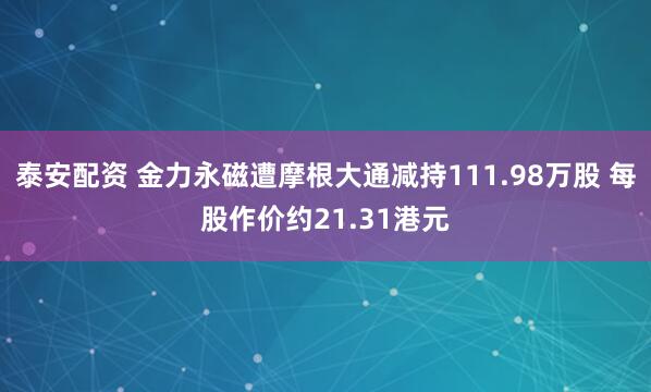 泰安配资 金力永磁遭摩根大通减持111.98万股 每股作价约21.31港元