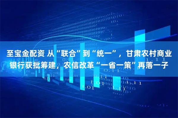 至宝金配资 从“联合”到“统一”，甘肃农村商业银行获批筹建，农信改革“一省一策”再落一子