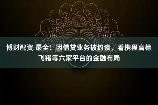 博财配资 最全！因借贷业务被约谈，看携程高德飞猪等六家平台的金融布局