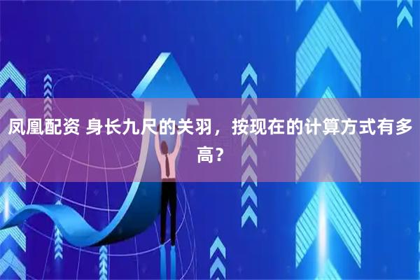 凤凰配资 身长九尺的关羽，按现在的计算方式有多高？