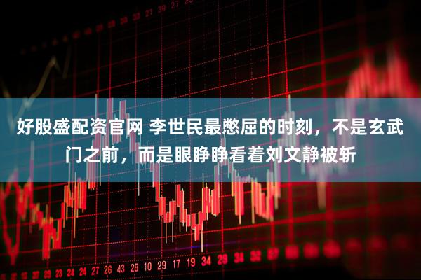 好股盛配资官网 李世民最憋屈的时刻，不是玄武门之前，而是眼睁睁看着刘文静被斩