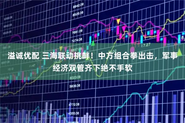 溢诚优配 三海联动挑衅！中方组合拳出击，军事经济双管齐下绝不手软