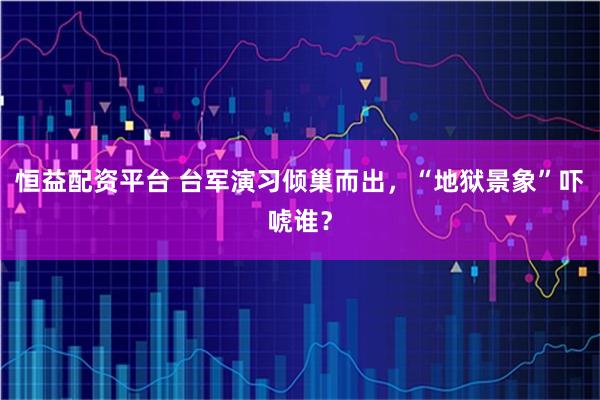 恒益配资平台 台军演习倾巢而出,“地狱景象”吓唬谁?