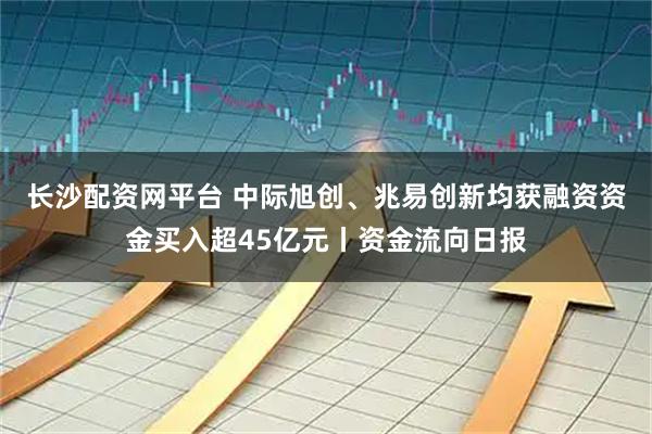 长沙配资网平台 中际旭创、兆易创新均获融资资金买入超45亿元丨资金流向日报