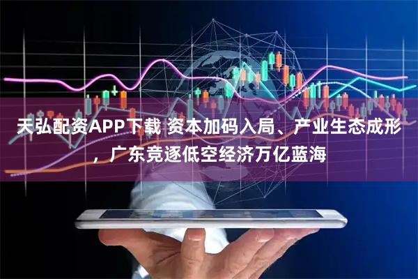 天弘配资APP下载 资本加码入局、产业生态成形，广东竞逐低空经济万亿蓝海